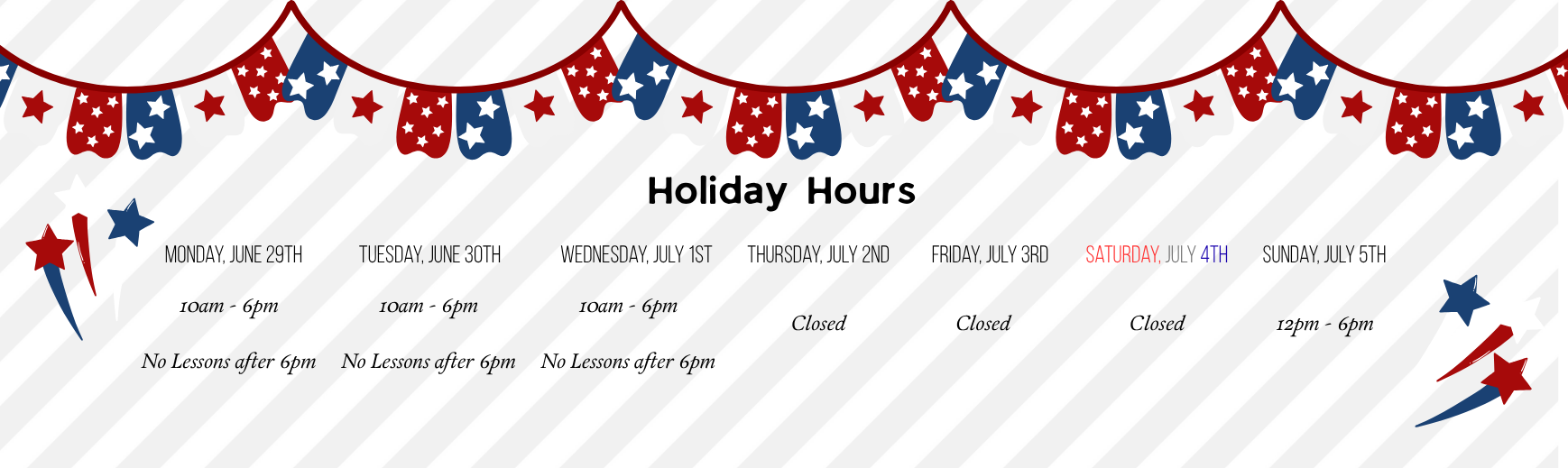 4th of July holiday hours for 2026. Monday June 29 through Wednesday July 1: 10am to 6pm; No lessons after 6pm. Thursday July 1 through Saturday July 4: Closed. Sunday July 5: 12pm to 6pm (normal hours).