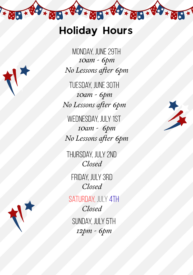4th of July holiday hours for 2026. Monday June 29 through Wednesday July 1: 10am to 6pm; No lessons after 6pm. Thursday July 1 through Saturday July 4: Closed. Sunday July 5: 12pm to 6pm (normal hours).
